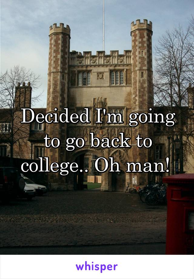 Decided I'm going to go back to college.. Oh man! 