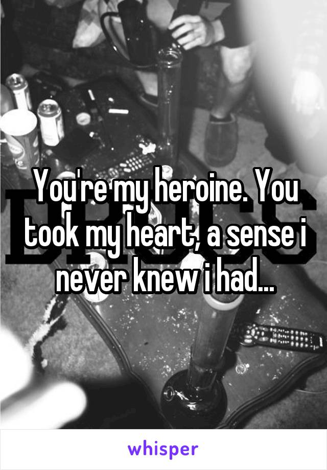 You're my heroine. You took my heart, a sense i never knew i had...