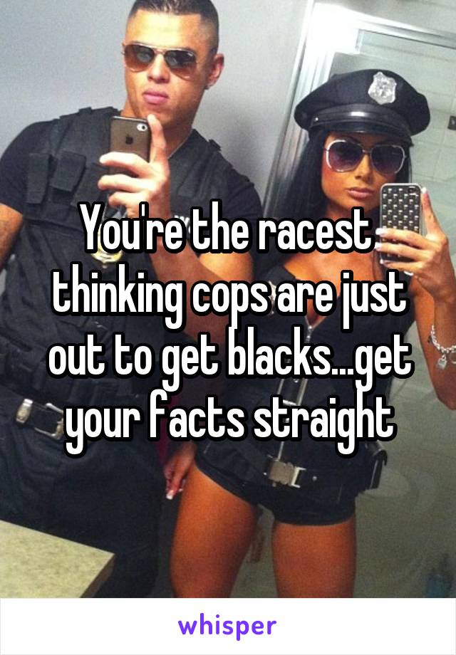 You're the racest  thinking cops are just out to get blacks...get your facts straight