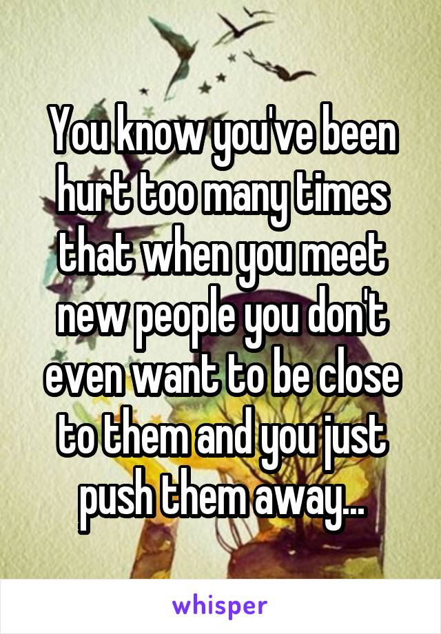You know you've been hurt too many times that when you meet new people you don't even want to be close to them and you just push them away...