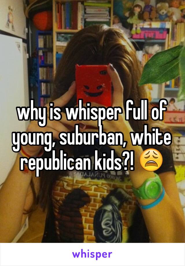 why is whisper full of young, suburban, white republican kids?! 😩