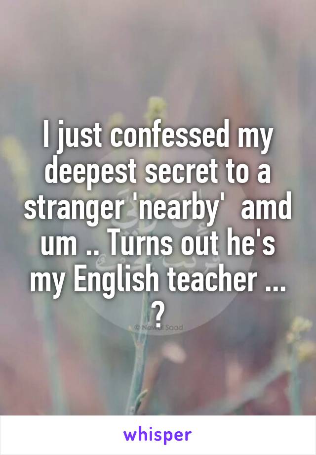 I just confessed my deepest secret to a stranger 'nearby'  amd um .. Turns out he's my English teacher ... 😨