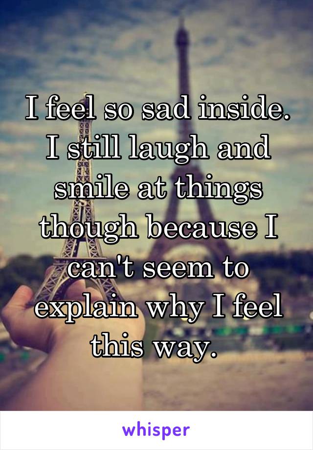 I feel so sad inside. I still laugh and smile at things though because I can't seem to explain why I feel this way. 