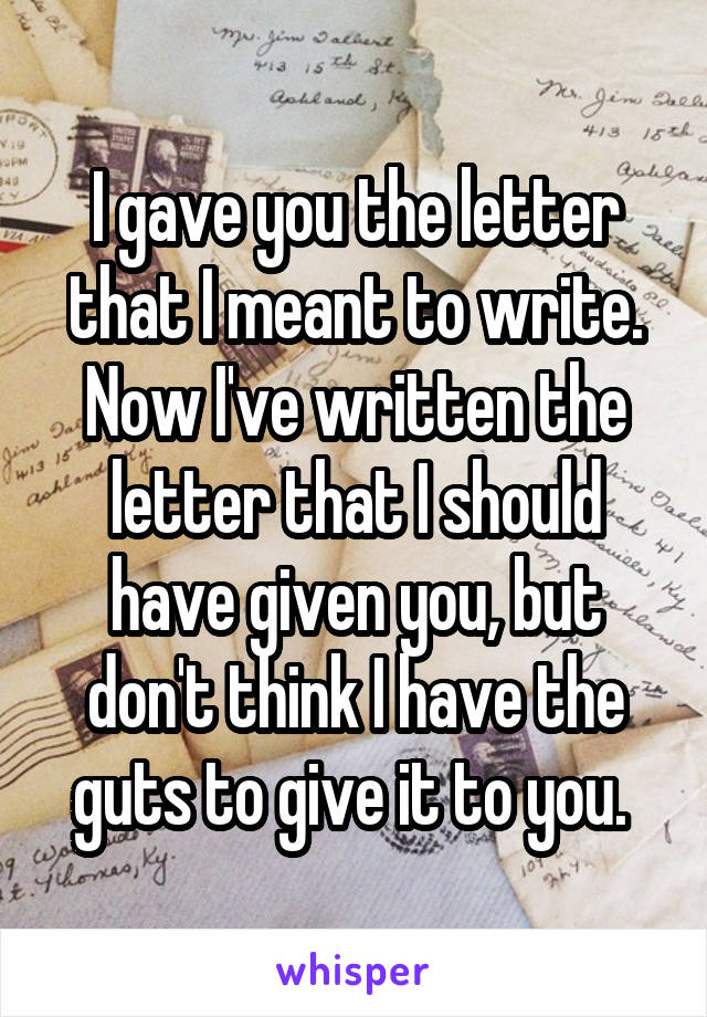 I gave you the letter that I meant to write. Now I've written the letter that I should have given you, but don't think I have the guts to give it to you. 