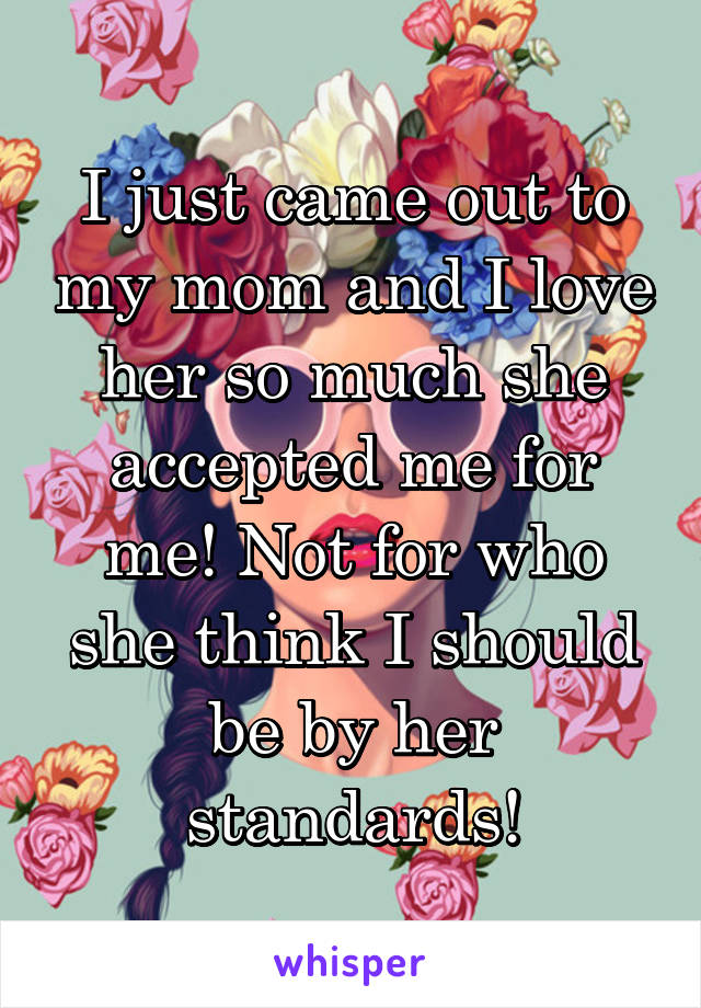 I just came out to my mom and I love her so much she accepted me for me! Not for who she think I should be by her standards!