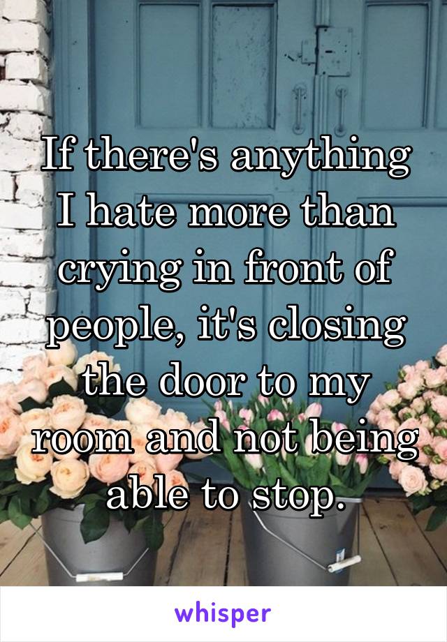 If there's anything I hate more than crying in front of people, it's closing the door to my room and not being able to stop.