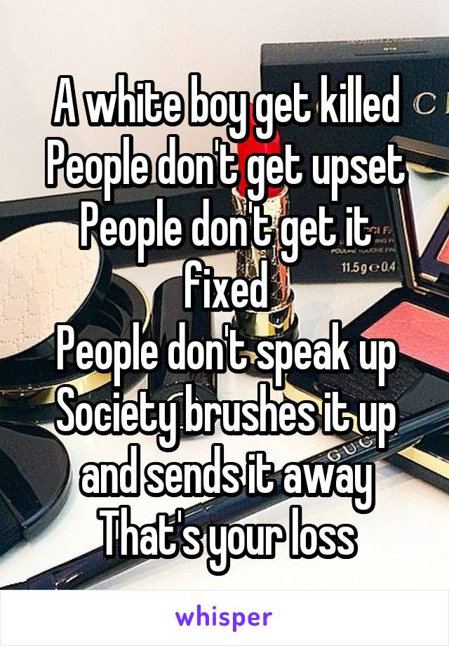 A white boy get killed
People don't get upset
People don't get it fixed
People don't speak up
Society brushes it up and sends it away
That's your loss