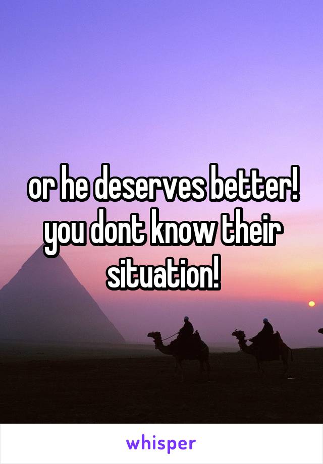 or he deserves better! you dont know their situation!