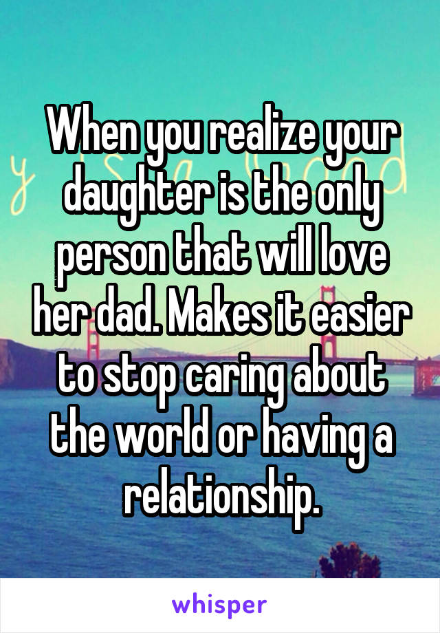 When you realize your daughter is the only person that will love her dad. Makes it easier to stop caring about the world or having a relationship.
