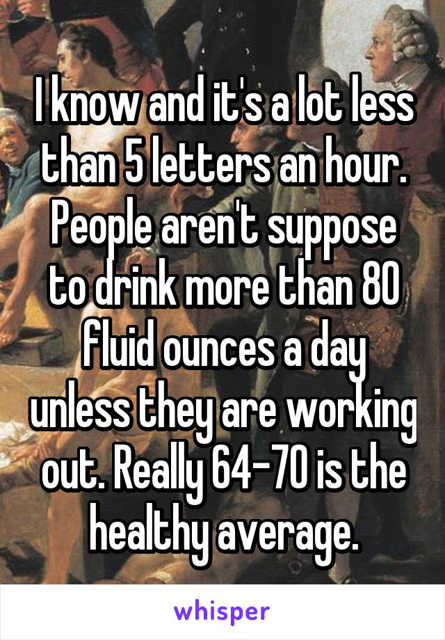 I know and it's a lot less than 5 letters an hour. People aren't suppose to drink more than 80 fluid ounces a day unless they are working out. Really 64-70 is the healthy average.