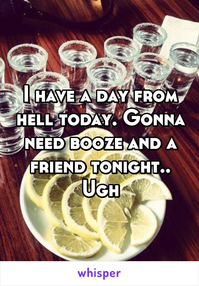 I have a day from hell today. Gonna need booze and a friend tonight.. Ugh