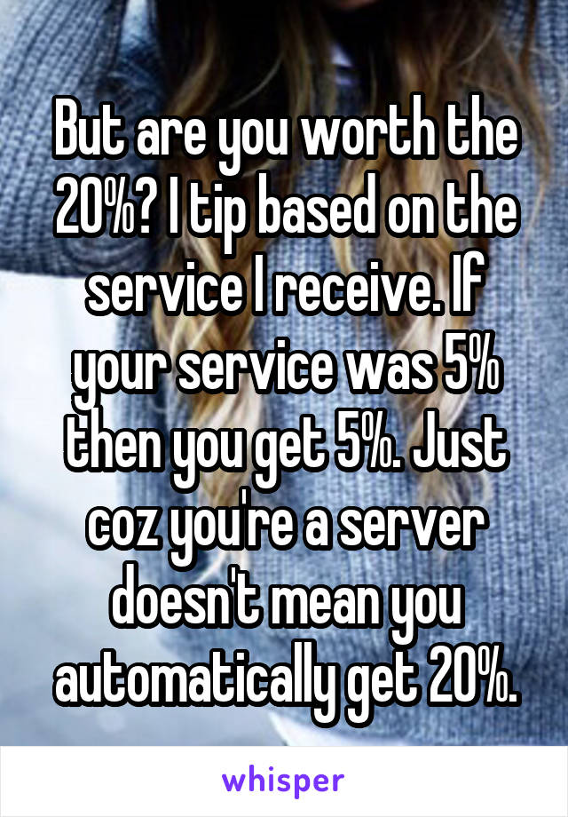 But are you worth the 20%? I tip based on the service I receive. If your service was 5% then you get 5%. Just coz you're a server doesn't mean you automatically get 20%.