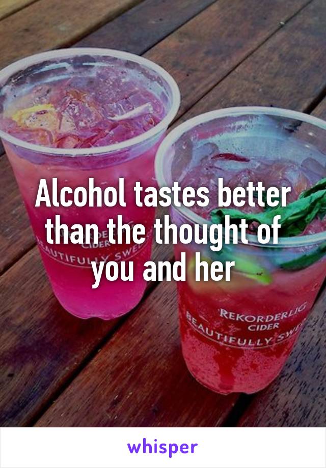 Alcohol tastes better than the thought of you and her