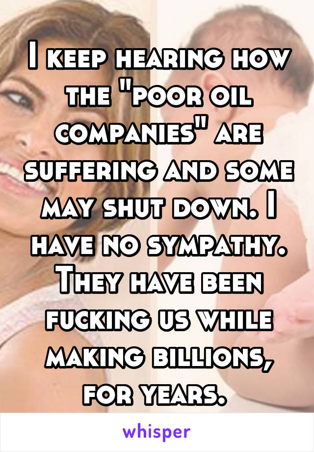 I keep hearing how the "poor oil companies" are suffering and some may shut down. I have no sympathy. They have been fucking us while making billions, for years. 