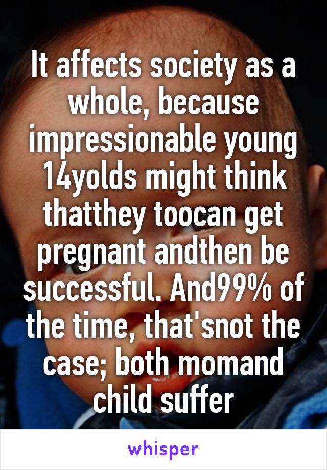 It affects society as a whole, because impressionable young 14yolds might think thatthey toocan get pregnant andthen be successful. And99% of the time, that'snot the case; both momand child suffer