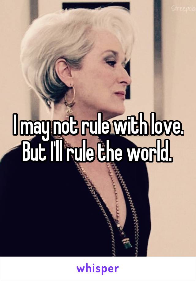 I may not rule with love. But I'll rule the world. 