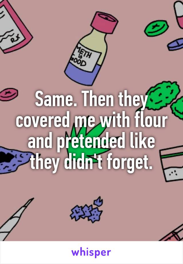 Same. Then they covered me with flour and pretended like they didn't forget.