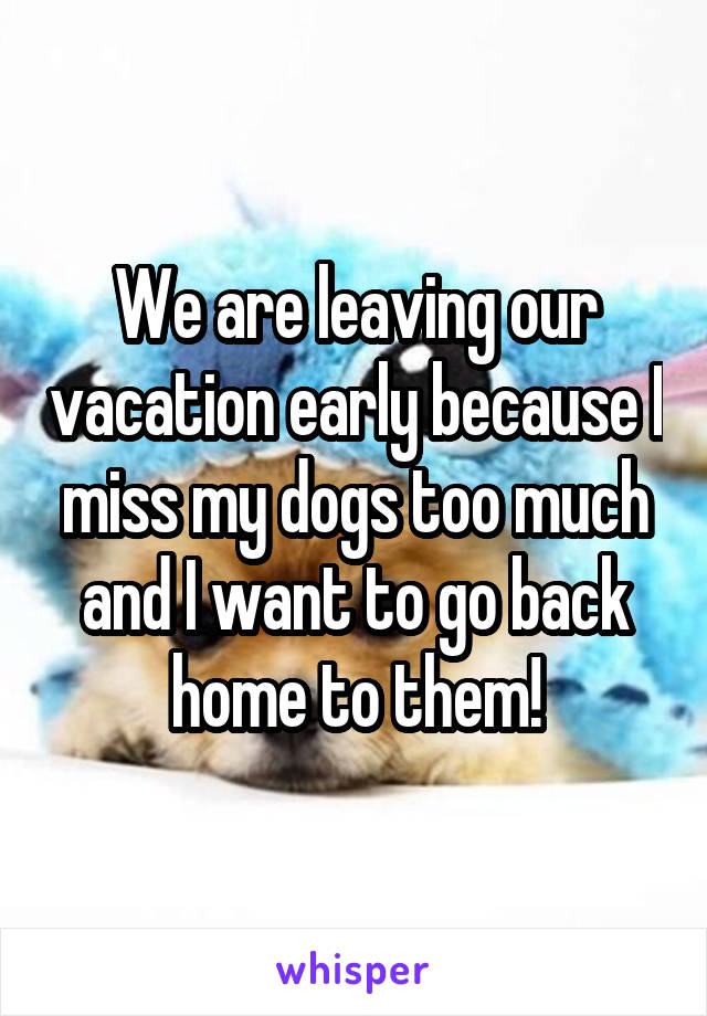 We are leaving our vacation early because I miss my dogs too much and I want to go back home to them!