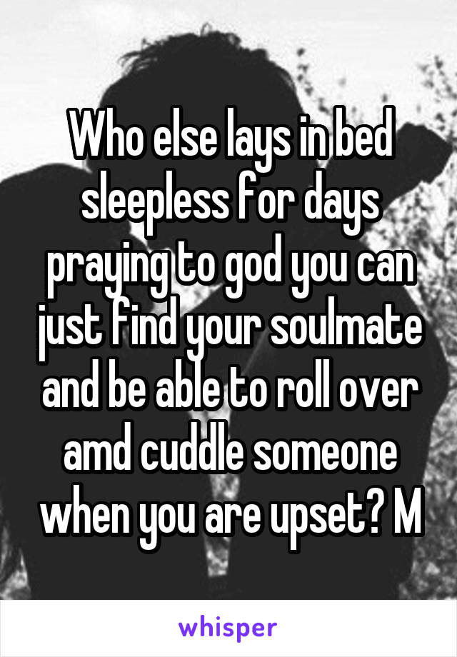 Who else lays in bed sleepless for days praying to god you can just find your soulmate and be able to roll over amd cuddle someone when you are upset? M