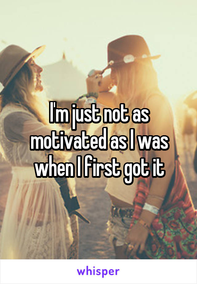 I'm just not as motivated as I was when I first got it