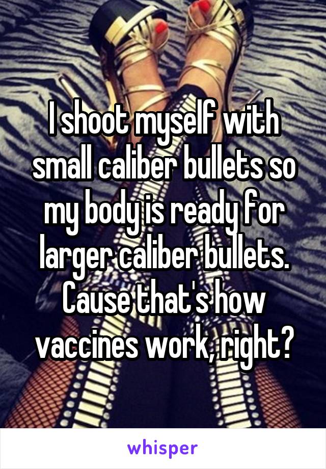 I shoot myself with small caliber bullets so my body is ready for larger caliber bullets.
Cause that's how vaccines work, right?