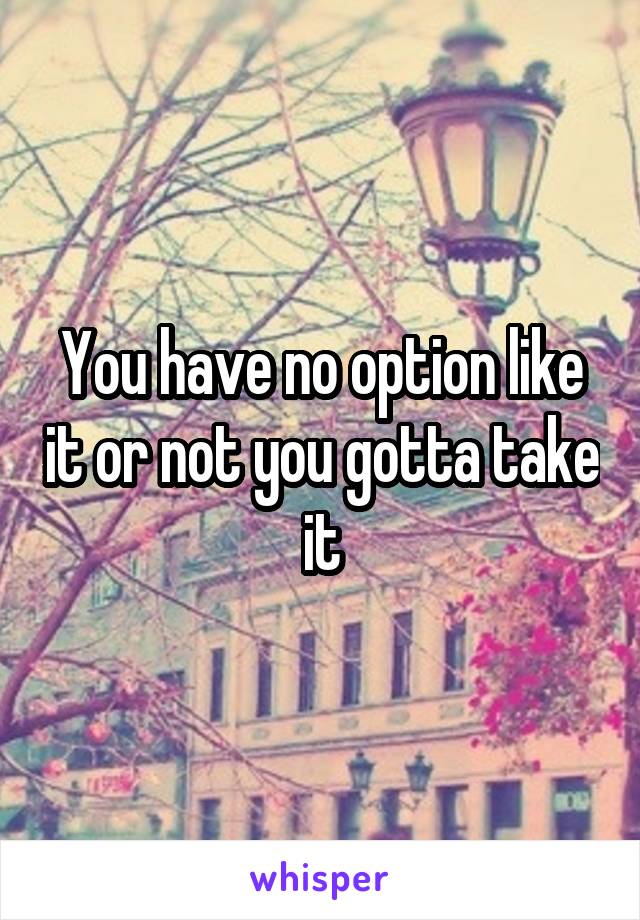 You have no option like it or not you gotta take it