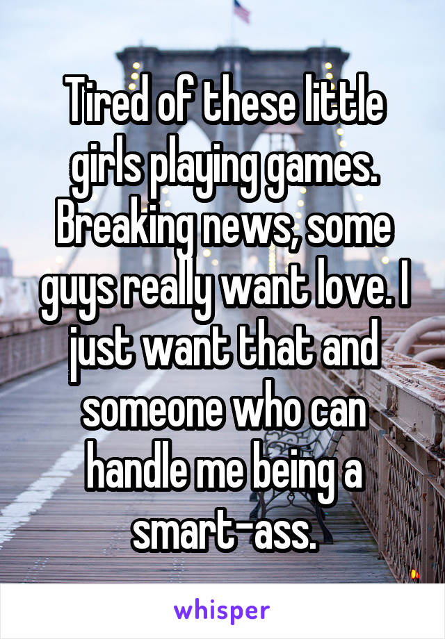 Tired of these little girls playing games. Breaking news, some guys really want love. I just want that and someone who can handle me being a smart-ass.