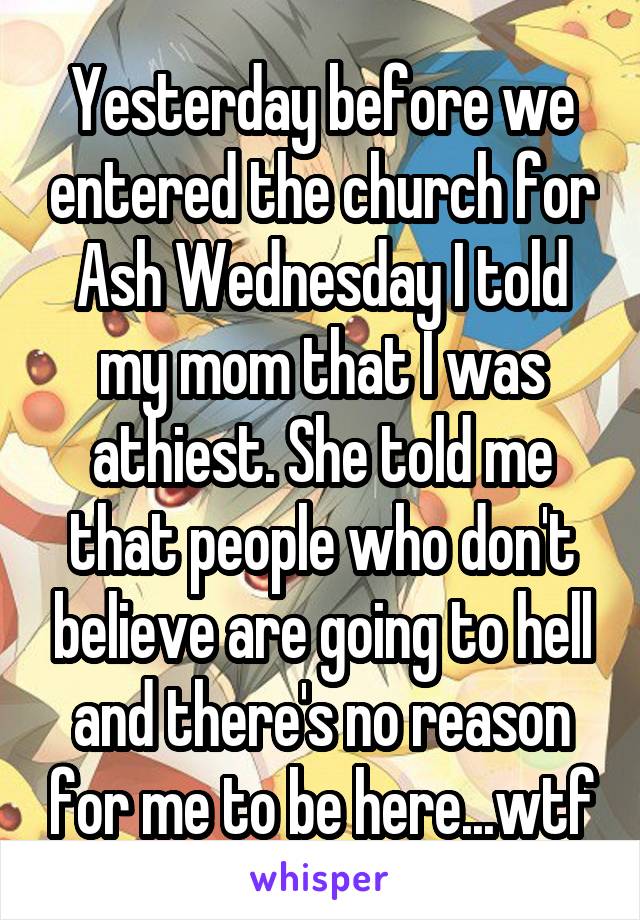 Yesterday before we entered the church for Ash Wednesday I told my mom that I was athiest. She told me that people who don't believe are going to hell and there's no reason for me to be here...wtf