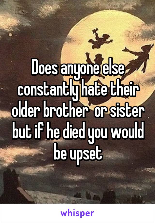 Does anyone else constantly hate their older brother  or sister but if he died you would be upset