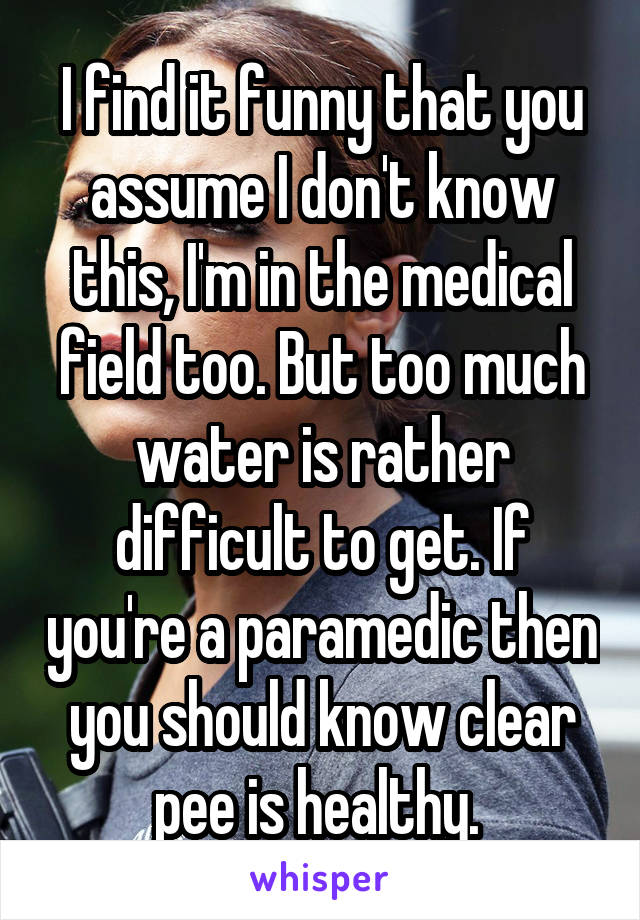 I find it funny that you assume I don't know this, I'm in the medical field too. But too much water is rather difficult to get. If you're a paramedic then you should know clear pee is healthy. 