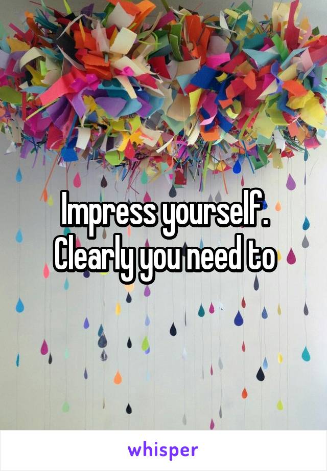 Impress yourself. Clearly you need to