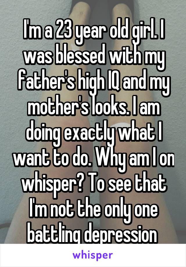 I'm a 23 year old girl. I was blessed with my father's high IQ and my mother's looks. I am doing exactly what I want to do. Why am I on whisper? To see that I'm not the only one battling depression 
