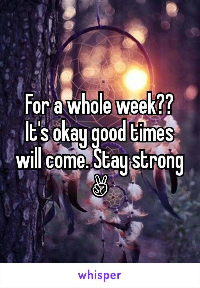 For a whole week?? It's okay good times will come. Stay strong✌