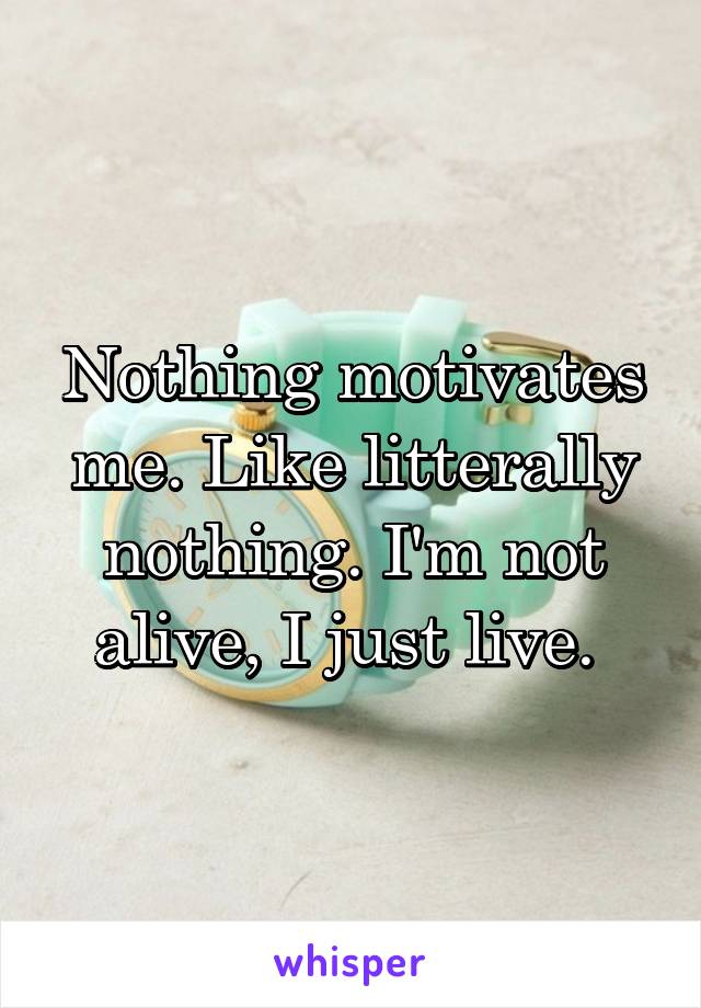 Nothing motivates me. Like litterally nothing. I'm not alive, I just live. 
