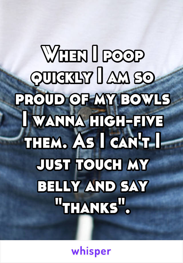 When I poop quickly I am so proud of my bowls I wanna high-five them. As I can't I just touch my belly and say "thanks".