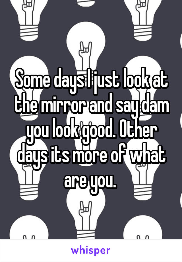 Some days I just look at the mirror and say dam you look good. Other days its more of what are you. 