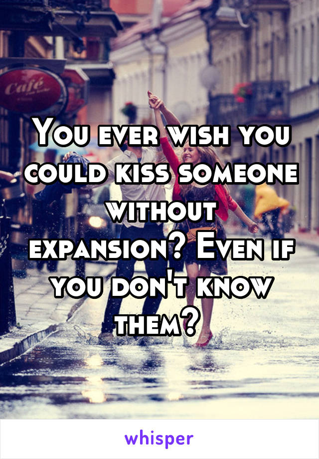 You ever wish you could kiss someone without expansion? Even if you don't know them? 
