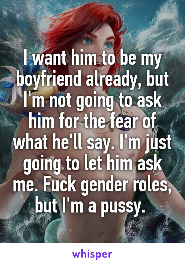 I want him to be my boyfriend already, but I'm not going to ask him for the fear of what he'll say. I'm just going to let him ask me. Fuck gender roles, but I'm a pussy. 