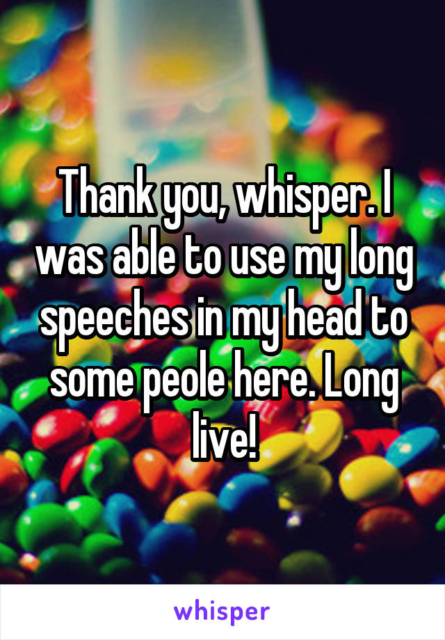 Thank you, whisper. I was able to use my long speeches in my head to some peole here. Long live!