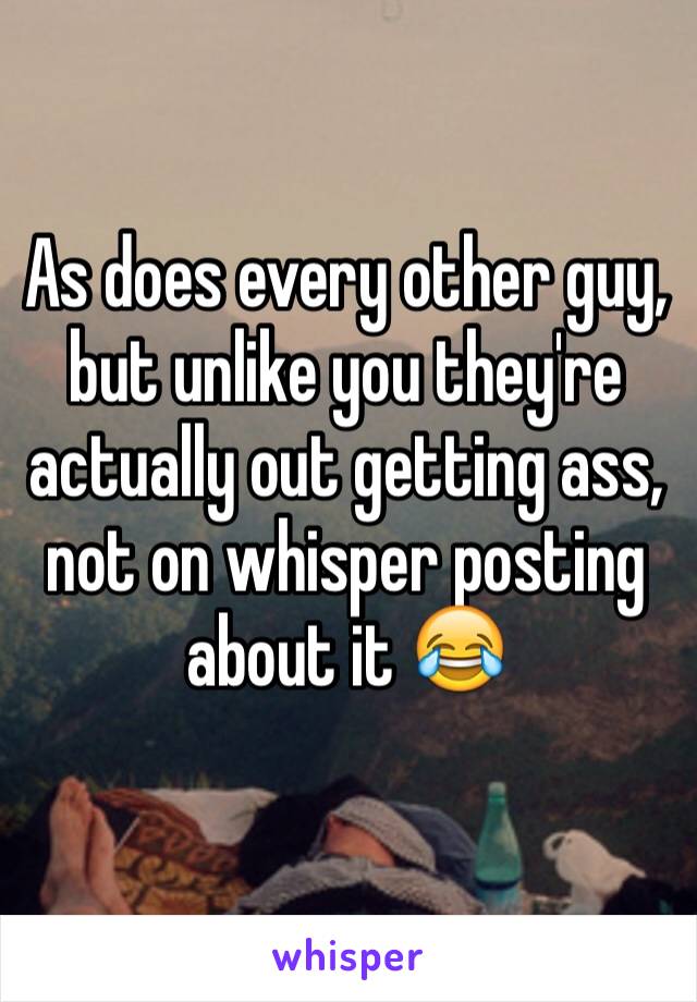 As does every other guy, but unlike you they're actually out getting ass, not on whisper posting about it 😂
