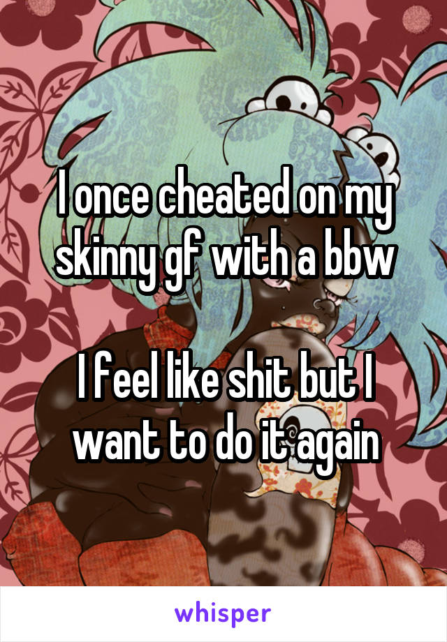 I once cheated on my skinny gf with a bbw

I feel like shit but I want to do it again