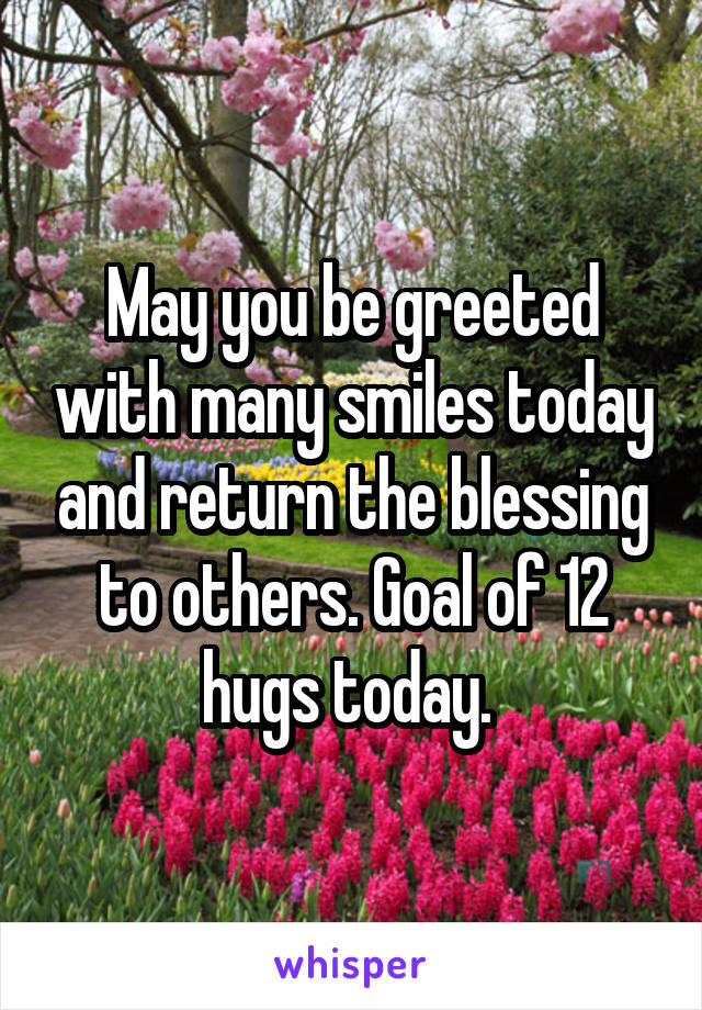 May you be greeted with many smiles today and return the blessing to others. Goal of 12 hugs today. 