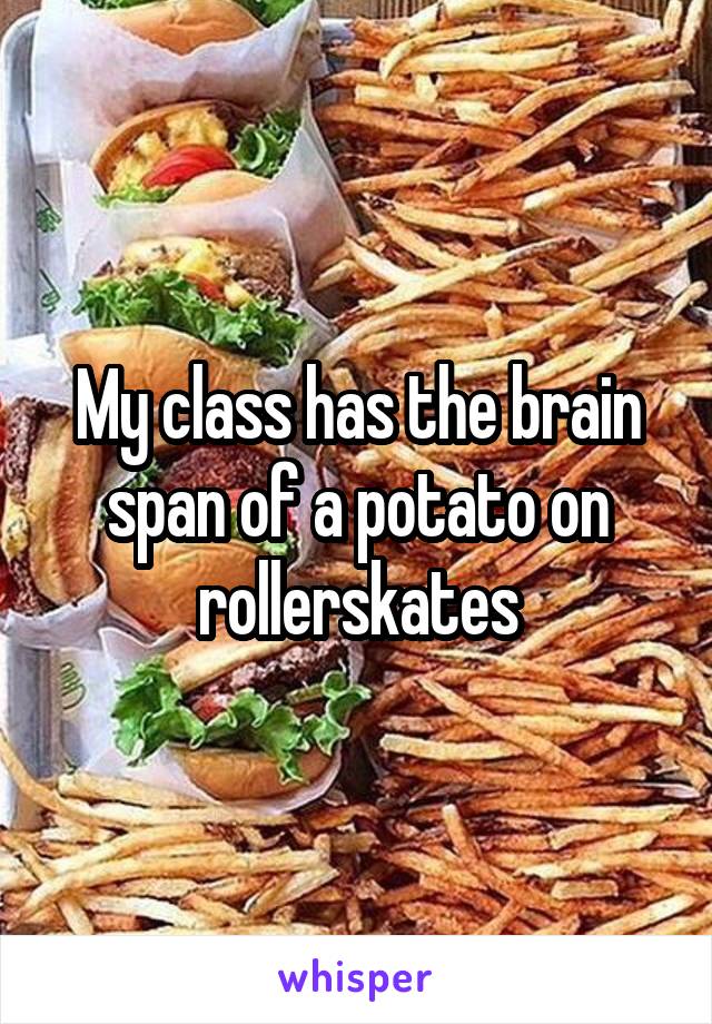 My class has the brain span of a potato on rollerskates