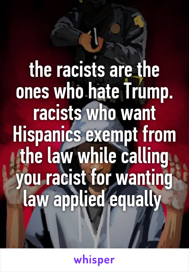 the racists are the ones who hate Trump. racists who want Hispanics exempt from the law while calling you racist for wanting law applied equally 