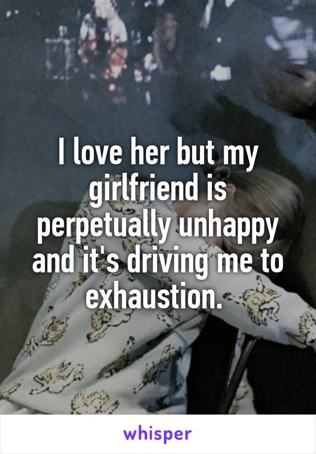 I love her but my girlfriend is perpetually unhappy and it's driving me to exhaustion. 