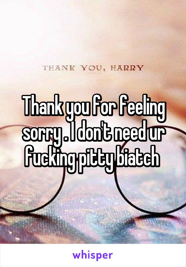 Thank you for feeling sorry . I don't need ur fucking pitty biatch 