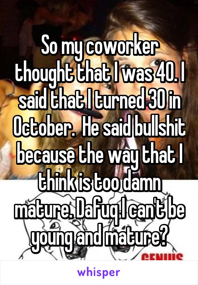So my coworker thought that I was 40. I said that I turned 30 in October.  He said bullshit because the way that I think is too damn mature. Dafuq I can't be young and mature?