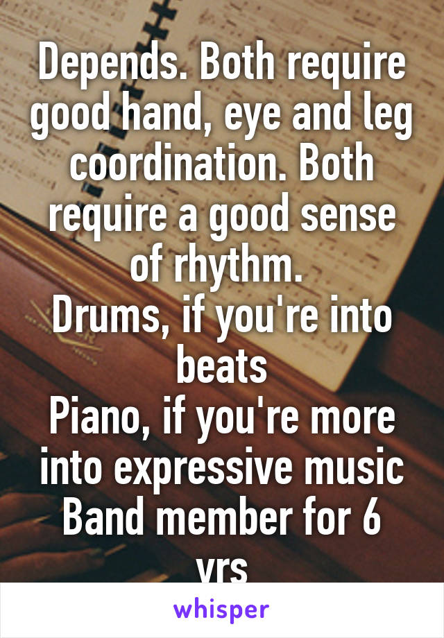 Depends. Both require good hand, eye and leg coordination. Both require a good sense of rhythm. 
Drums, if you're into beats
Piano, if you're more into expressive music
Band member for 6 yrs
