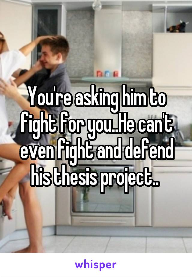 You're asking him to fight for you..He can't even fight and defend his thesis project.. 