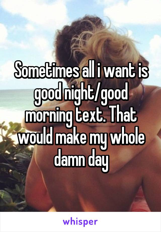 Sometimes all i want is good night/good morning text. That would make my whole damn day